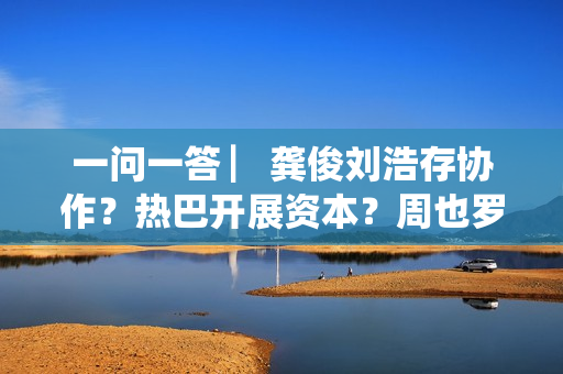 一问一答 ▏龚俊刘浩存协作？热巴开展资本？周也罗一舟？吴磊独身只身？丁程鑫音讯？唐朝诡事录？