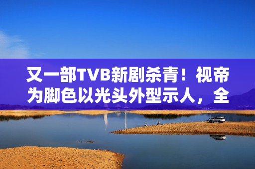 又一部TVB新剧杀青！视帝为脚色以光头外型示人，全程边疆取景