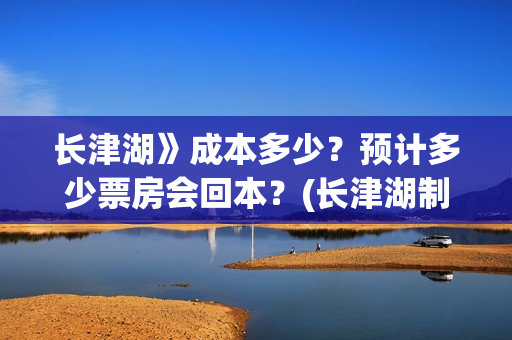 长津湖》成本多少？预计多少票房会回本？(长津湖制作花了多少钱)