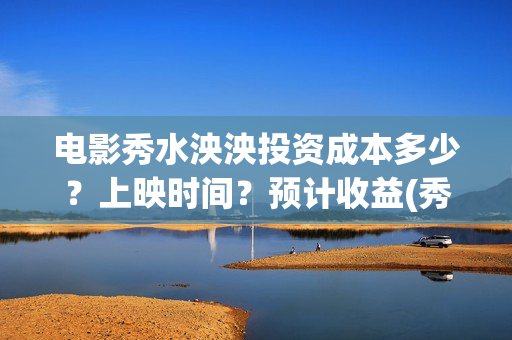 电影秀水泱泱投资成本多少？上映时间？预计收益(秀水泱泱电影制作情况怎么样)