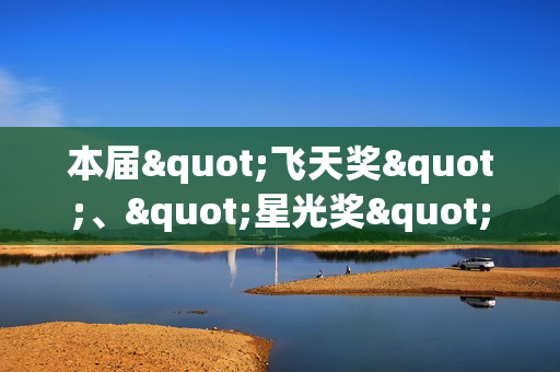 本届"飞天奖"、"星光奖"举办发布会 入围名单公