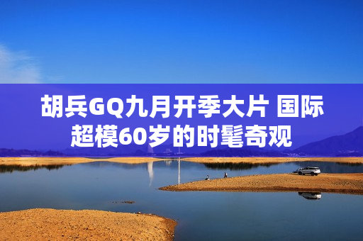 胡兵GQ九月开季大片 国际超模60岁的时髦奇观