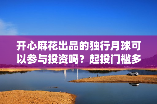 开心麻花出品的独行月球可以参与投资吗？起投门槛多少？收益空间大吗(开心麻花谁最火)