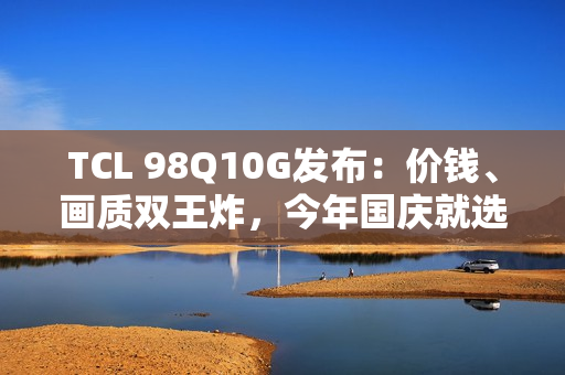 TCL 98Q10G发布：价钱、画质双王炸，今年国庆就选它