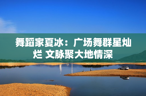 舞蹈家夏冰：广场舞群星灿烂 文脉聚大地情深