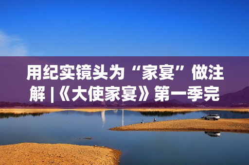 用纪实镜头为“家宴”做注解 |《大使家宴》第一季完美收官