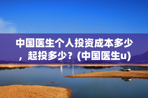 中国医生个人投资成本多少,起投多少?(中国医生u) 中国医生个人投资成本多少,起投多少?(中国医生u)