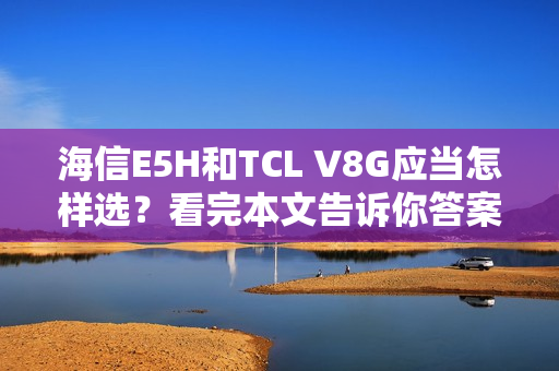 海信E5H和TCL V8G应当怎样选？看完本文告诉你答案