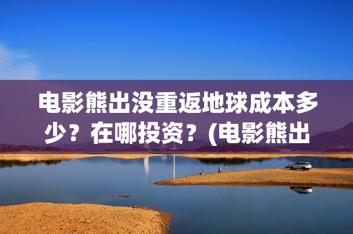电影熊出没重返地球成本多少？在哪投资？(电影熊出没重返地球算抄袭其他电影吗)