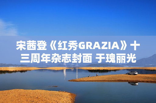 宋茜登《红秀GRAZIA》十三周年杂志封面 于瑰丽光影间相逢摩登之梦