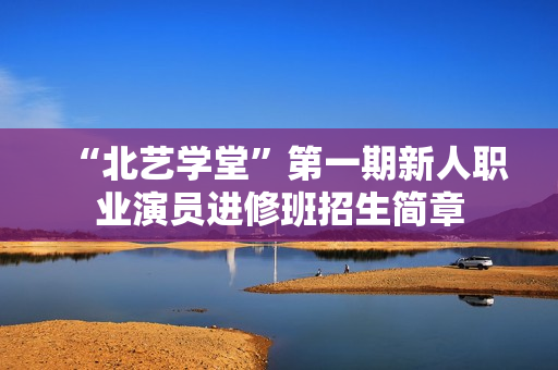 “北艺学堂”第一期新人职业演员进修班招生简章 “北艺学堂”第一期新人职业演员进修班招生简章