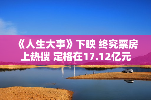 《人生大事》下映 终究票房上热搜 定格在17.12亿元 《人生大事》下映 终究票房上热搜 定格在17.12亿元
