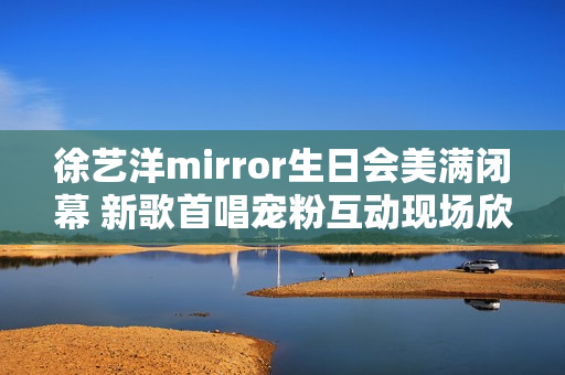 徐艺洋mirror生日会美满闭幕 新歌首唱宠粉互动现场欣喜不时