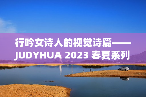 行吟女诗人的视觉诗篇——JUDYHUA 2023 春夏系列上海发布