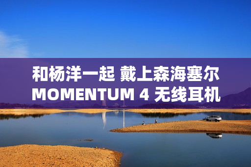 和杨洋一起 戴上森海塞尔MOMENTUM 4 无线耳机，开启你的旅行