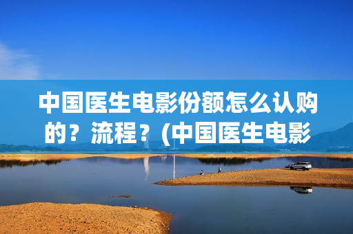 中国医生电影份额怎么认购的？流程？(中国医生电影大致内容)