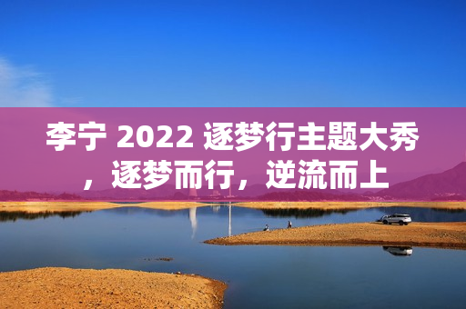 李宁 2022 逐梦行主题大秀，逐梦而行，逆流而上