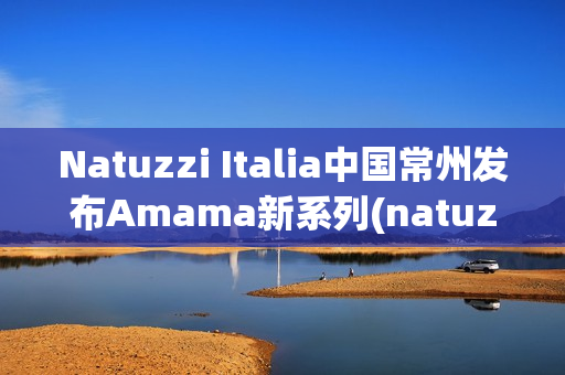 Natuzzi Italia中国常州发布Amama新系列(natuzzi集团)