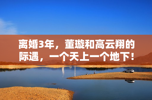 离婚3年，董璇和高云翔的际遇，一个天上一个地下！