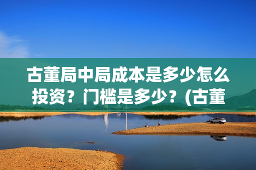 古董局中局成本是多少怎么投资？门槛是多少？(古董局中局是什么类型)