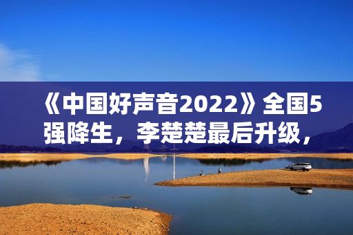 《中国好声音2022》全国5强降生，李楚楚最后升级，周菲戈被淘汰