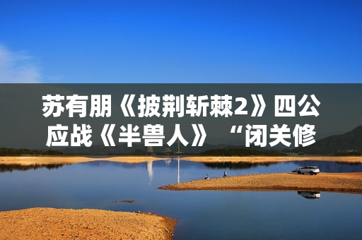 苏有朋《披荆斩棘2》四公应战《半兽人》 “闭关修炼”留足悬念