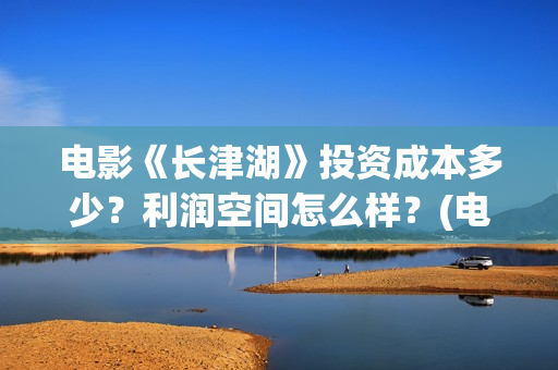 电影《长津湖》投资成本多少？利润空间怎么样？(电影《长津湖》完整版播放免费观看)