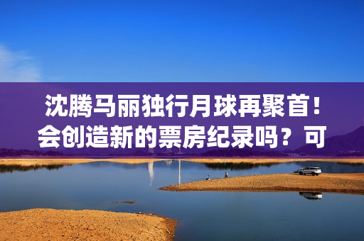 沈腾马丽独行月球再聚首！会创造新的票房纪录吗？可以参与投资吗？(沈腾马丽旅行真人秀)