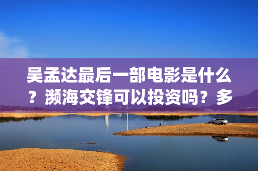 吴孟达最后一部电影是什么?濒海交锋可以投资吗?多少起投?(吴孟达最后一部戏) 吴孟达最后一部电影是什么?濒海交锋可以投资吗?多少起投?(吴孟达最后一部戏)