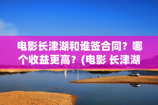 电影长津湖和谁签合同？哪个收益更高？(电影 长津湖结局)