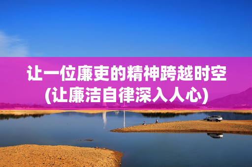 让一位廉吏的精神跨越时空(让廉洁自律深入人心)