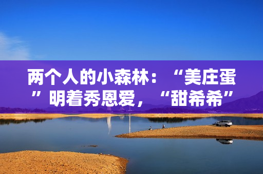 两个人的小森林:“美庄蛋”明着秀恩爱,“甜希希”黑暗撒狗粮 两个人的小森林:“美庄蛋”明着秀恩爱,“甜希希”黑暗撒狗粮