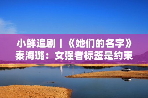 小鲜追剧丨《她们的名字》秦海璐：女强者标签是约束，生涯中我更情愿当小娇妻