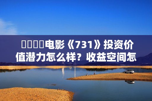  ​​​​电影《731》投资价值潜力怎么样？收益空间怎么样？值得投资吗？