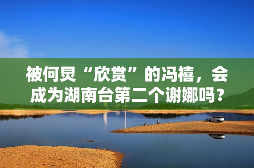 被何炅“欣赏”的冯禧，会成为湖南台第二个谢娜吗？