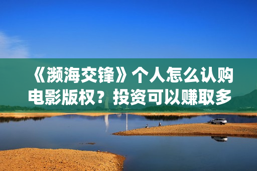 《濒海交锋》个人怎么认购电影版权？投资可以赚取多少收益？​(濒海交锋2021年在几月份上映)