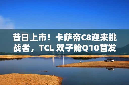 昔日上市！卡萨帝C8迎来挑战者，TCL 双子舱Q10首发价7999元入局