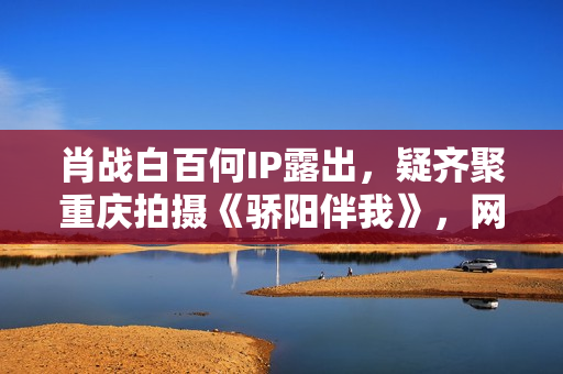 肖战白百何IP露出,疑齐聚重庆拍摄《骄阳伴我》,网友:等待住了 肖战白百何IP露出,疑齐聚重庆拍摄《骄阳伴我》,网友:等待住了