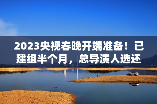 2023央视春晚开端准备！已建组半个月，总导演人选还没有官宣