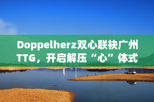 Doppelherz双心联袂广州TTG，开启解压“心”体式格局，配合探究安康均衡新生活