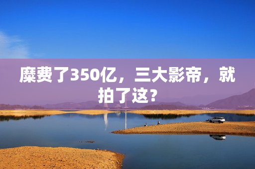 糜费了350亿,三大影帝,就拍了这? 糜费了350亿,三大影帝,就拍了这?