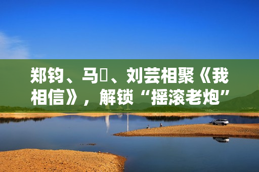 郑钧、马頔、刘芸相聚《我相信》，解锁“摇滚老炮”另一面