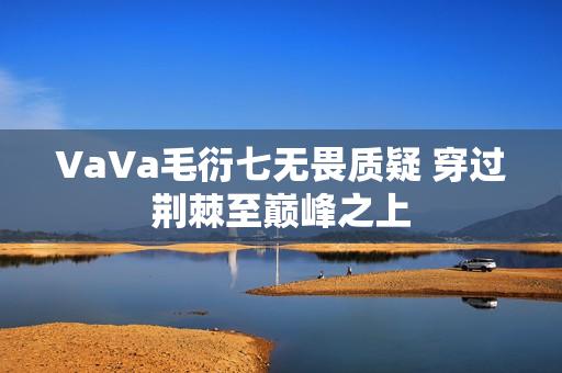 VaVa毛衍七无畏质疑 穿过荆棘至巅峰之上