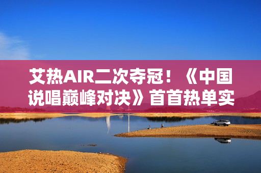 艾热AIR二次夺冠！《中国说唱巅峰对决》首首热单实至名归