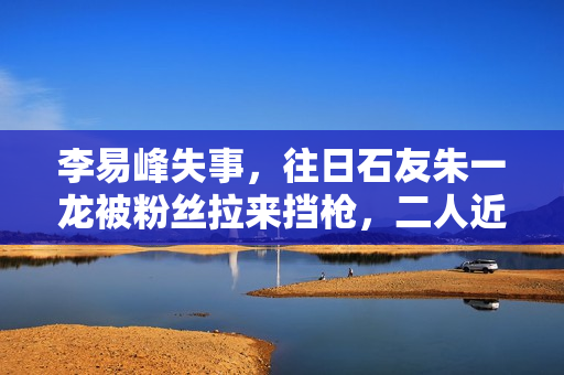 李易峰失事，往日石友朱一龙被粉丝拉来挡枪，二人近一年互动为零
