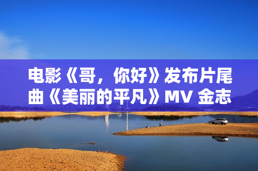 电影《哥，你好》发布片尾曲《美丽的平凡》MV 金志文献唱真情满满