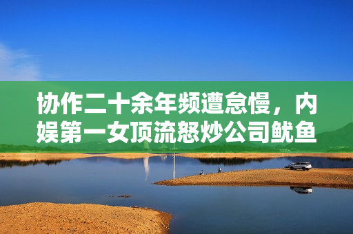 协作二十余年频遭怠慢，内娱第一女顶流怒炒公司鱿鱼？