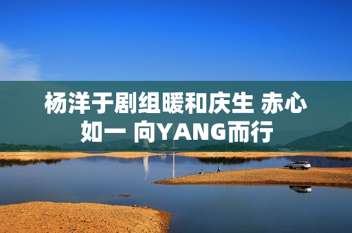 杨洋于剧组暖和庆生 赤心如一 向YANG而行