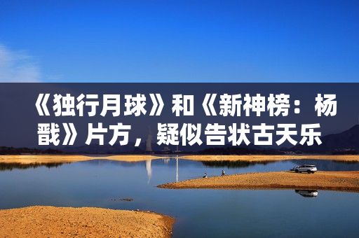 《独行月球》和《新神榜：杨戬》片方，疑似告状古天乐粉丝