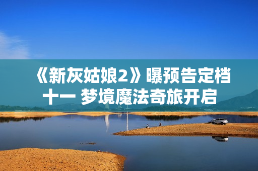 《新灰姑娘2》曝预告定档十一 梦境魔法奇旅开启